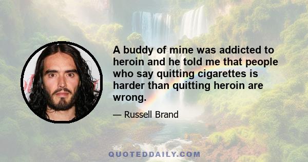 A buddy of mine was addicted to heroin and he told me that people who say quitting cigarettes is harder than quitting heroin are wrong.