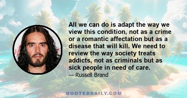 All we can do is adapt the way we view this condition, not as a crime or a romantic affectation but as a disease that will kill. We need to review the way society treats addicts, not as criminals but as sick people in