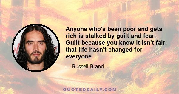 Anyone who's been poor and gets rich is stalked by guilt and fear. Guilt because you know it isn't fair, that life hasn't changed for everyone