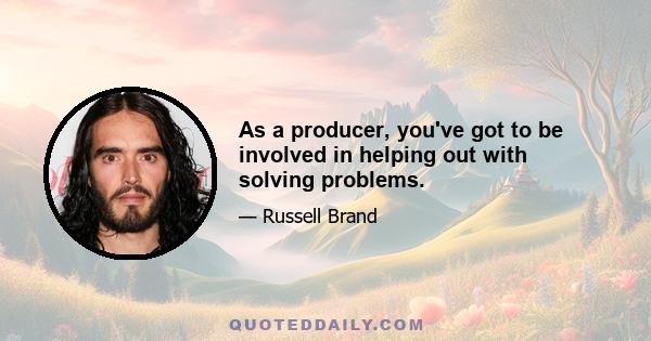 As a producer, you've got to be involved in helping out with solving problems.