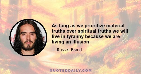 As long as we prioritize material truths over spiritual truths we will live in tyranny because we are living an illusion