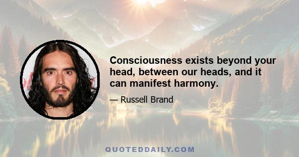 Consciousness exists beyond your head, between our heads, and it can manifest harmony.