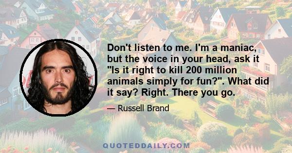 Don't listen to me. I'm a maniac, but the voice in your head, ask it Is it right to kill 200 million animals simply for fun?. What did it say? Right. There you go.