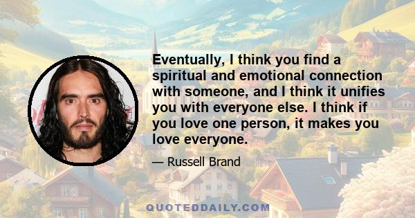 Eventually, I think you find a spiritual and emotional connection with someone, and I think it unifies you with everyone else. I think if you love one person, it makes you love everyone.