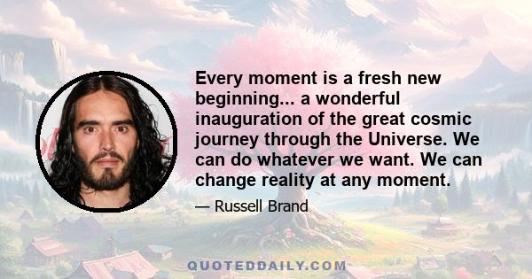 Every moment is a fresh new beginning... a wonderful inauguration of the great cosmic journey through the Universe. We can do whatever we want. We can change reality at any moment.