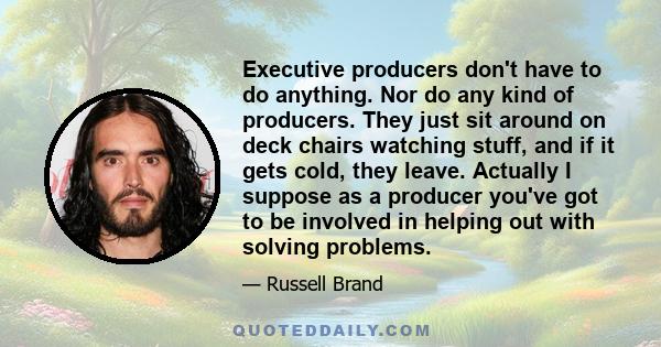 Executive producers don't have to do anything. Nor do any kind of producers. They just sit around on deck chairs watching stuff, and if it gets cold, they leave. Actually I suppose as a producer you've got to be