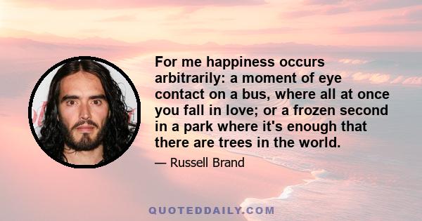 For me happiness occurs arbitrarily: a moment of eye contact on a bus, where all at once you fall in love; or a frozen second in a park where it's enough that there are trees in the world.