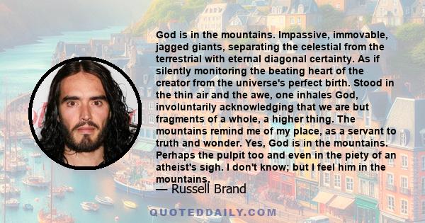 God is in the mountains. Impassive, immovable, jagged giants, separating the celestial from the terrestrial with eternal diagonal certainty. As if silently monitoring the beating heart of the creator from the universe's 