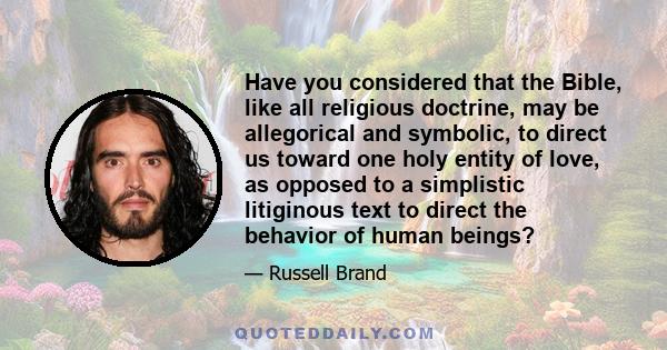 Have you considered that the Bible, like all religious doctrine, may be allegorical and symbolic, to direct us toward one holy entity of love, as opposed to a simplistic litiginous text to direct the behavior of human