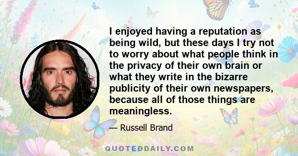 I enjoyed having a reputation as being wild, but these days I try not to worry about what people think in the privacy of their own brain or what they write in the bizarre publicity of their own newspapers, because all