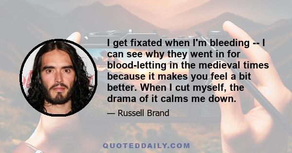 I get fixated when I'm bleeding -- I can see why they went in for blood-letting in the medieval times because it makes you feel a bit better. When I cut myself, the drama of it calms me down.