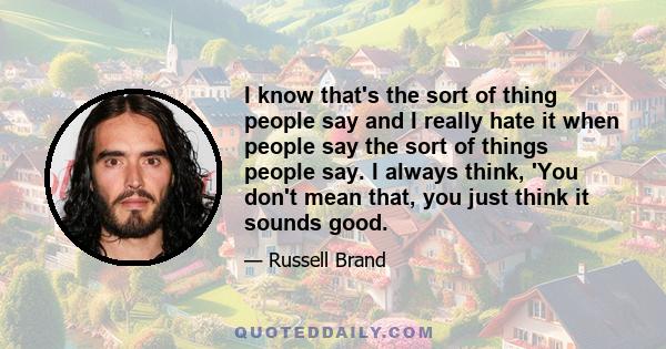 I know that's the sort of thing people say and I really hate it when people say the sort of things people say. I always think, 'You don't mean that, you just think it sounds good.