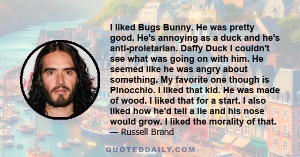 I liked Bugs Bunny. He was pretty good. He's annoying as a duck and he's anti-proletarian. Daffy Duck I couldn't see what was going on with him. He seemed like he was angry about something. My favorite one though is