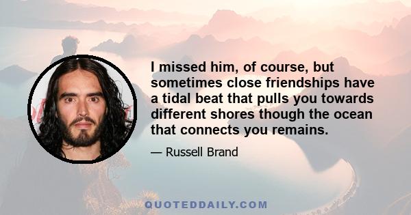 I missed him, of course, but sometimes close friendships have a tidal beat that pulls you towards different shores though the ocean that connects you remains.