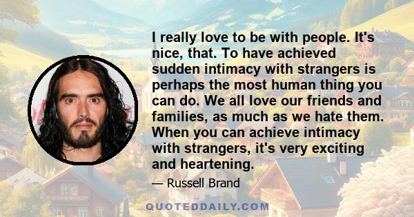 I really love to be with people. It's nice, that. To have achieved sudden intimacy with strangers is perhaps the most human thing you can do. We all love our friends and families, as much as we hate them. When you can