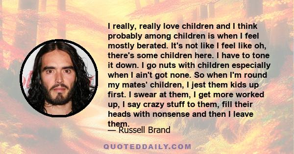 I really, really love children and I think probably among children is when I feel mostly berated. It's not like I feel like oh, there's some children here. I have to tone it down. I go nuts with children especially when 