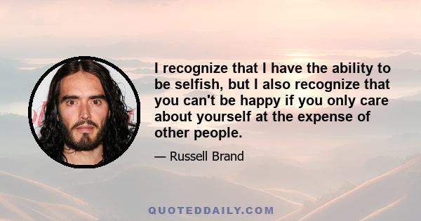 I recognize that I have the ability to be selfish, but I also recognize that you can't be happy if you only care about yourself at the expense of other people.