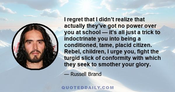 I regret that I didn’t realize that actually they’ve got no power over you at school — it’s all just a trick to indoctrinate you into being a conditioned, tame, placid citizen. Rebel, children, I urge you, fight the