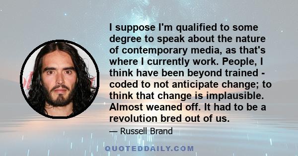 I suppose I'm qualified to some degree to speak about the nature of contemporary media, as that's where I currently work. People, I think have been beyond trained - coded to not anticipate change; to think that change