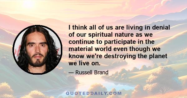 I think all of us are living in denial of our spiritual nature as we continue to participate in the material world even though we know we're destroying the planet we live on.