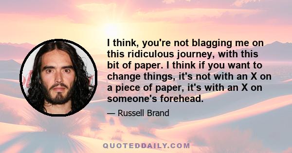 I think, you're not blagging me on this ridiculous journey, with this bit of paper. I think if you want to change things, it's not with an X on a piece of paper, it's with an X on someone's forehead.