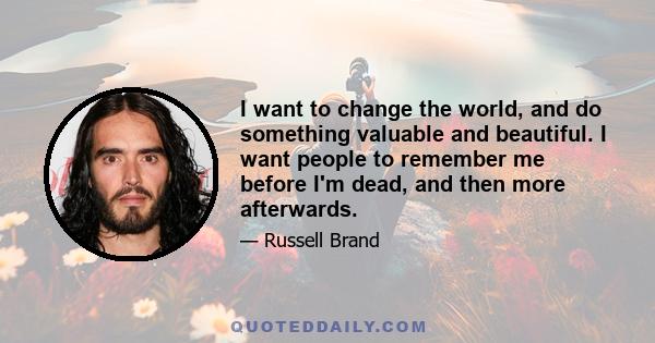 I want to change the world, and do something valuable and beautiful. I want people to remember me before I'm dead, and then more afterwards.