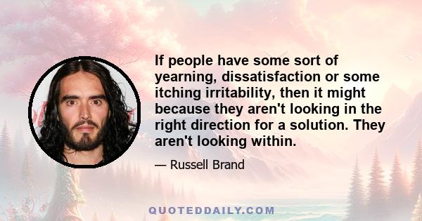 If people have some sort of yearning, dissatisfaction or some itching irritability, then it might because they aren't looking in the right direction for a solution. They aren't looking within.