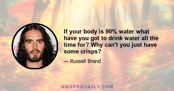 If your body is 90% water what have you got to drink water all the time for? Why can't you just have some crisps?