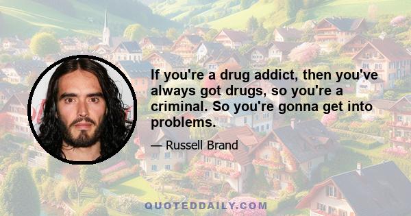 If you're a drug addict, then you've always got drugs, so you're a criminal. So you're gonna get into problems.