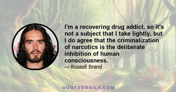 I'm a recovering drug addict, so it's not a subject that I take lightly, but I do agree that the criminalization of narcotics is the deliberate inhibition of human consciousness.