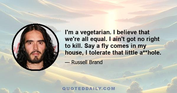 I'm a vegetarian. I believe that we're all equal. I ain't got no right to kill. Say a fly comes in my house, I tolerate that little a**hole.