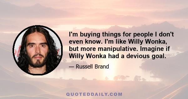 I'm buying things for people I don't even know. I'm like Willy Wonka, but more manipulative. Imagine if Willy Wonka had a devious goal.