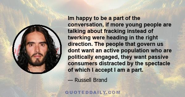 Im happy to be a part of the conversation, if more young people are talking about fracking instead of twerking were heading in the right direction. The people that govern us dont want an active population who are