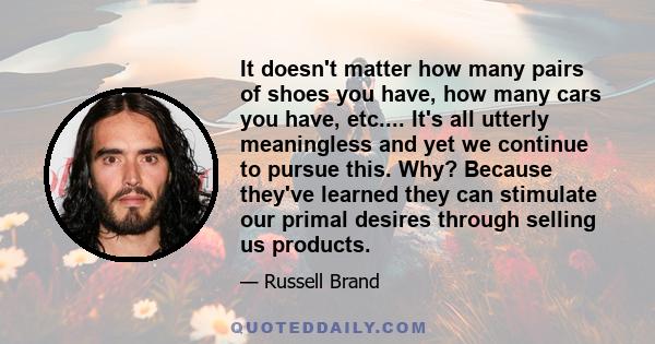 It doesn't matter how many pairs of shoes you have, how many cars you have, etc.... It's all utterly meaningless and yet we continue to pursue this. Why? Because they've learned they can stimulate our primal desires