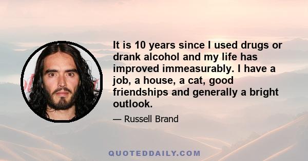 It is 10 years since I used drugs or drank alcohol and my life has improved immeasurably. I have a job, a house, a cat, good friendships and generally a bright outlook.