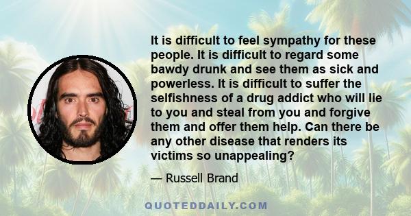 It is difficult to feel sympathy for these people. It is difficult to regard some bawdy drunk and see them as sick and powerless. It is difficult to suffer the selfishness of a drug addict who will lie to you and steal