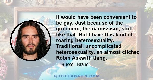 It would have been convenient to be gay. Just because of the grooming, the narcissism, stuff like that. But I have this kind of roaring heterosexuality. Traditional, uncomplicated heterosexuality, an almost cliched