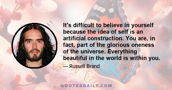 It's difficult to believe in yourself because the idea of self is an artificial construction. You are, in fact, part of the glorious oneness of the universe. Everything beautiful in the world is within you.