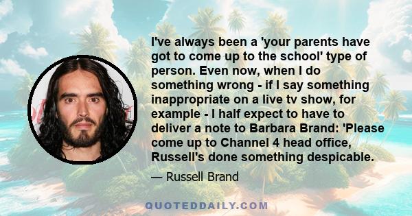 I've always been a 'your parents have got to come up to the school' type of person. Even now, when I do something wrong - if I say something inappropriate on a live tv show, for example - I half expect to have to