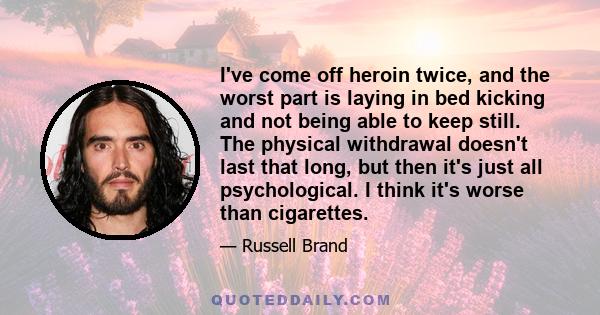 I've come off heroin twice, and the worst part is laying in bed kicking and not being able to keep still. The physical withdrawal doesn't last that long, but then it's just all psychological. I think it's worse than