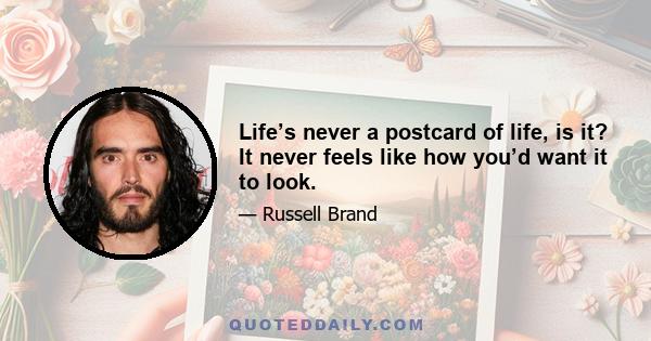 Life’s never a postcard of life, is it? It never feels like how you’d want it to look.