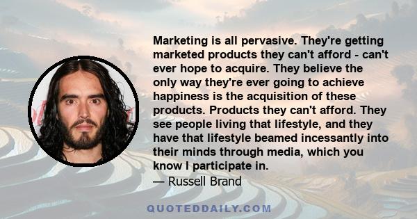 Marketing is all pervasive. They're getting marketed products they can't afford - can't ever hope to acquire. They believe the only way they're ever going to achieve happiness is the acquisition of these products.