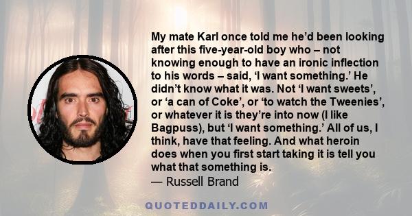 My mate Karl once told me he’d been looking after this five-year-old boy who – not knowing enough to have an ironic inflection to his words – said, ‘I want something.’ He didn’t know what it was. Not ‘I want sweets’, or 