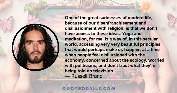 One of the great sadnesses of modern life, because of our disenfranchisement and disillusionment with religion, is that we don't have access to these ideas. Yoga and meditation, for me, is a way of, in this secular