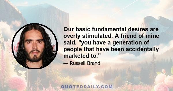 Our basic fundamental desires are overly stimulated. A friend of mine said, you have a generation of people that have been accidentally marketed to.