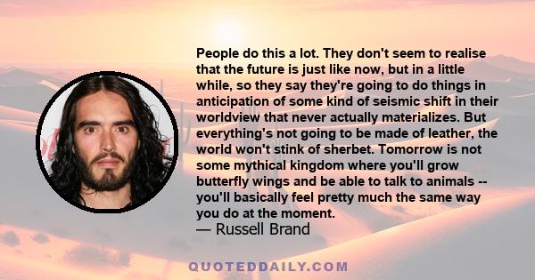 People do this a lot. They don't seem to realise that the future is just like now, but in a little while, so they say they're going to do things in anticipation of some kind of seismic shift in their worldview that