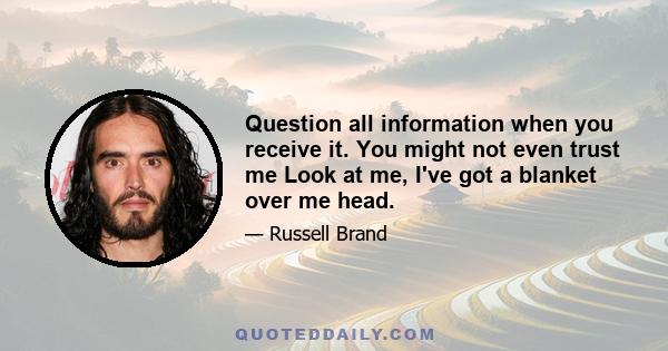 Question all information when you receive it. You might not even trust me Look at me, I've got a blanket over me head.