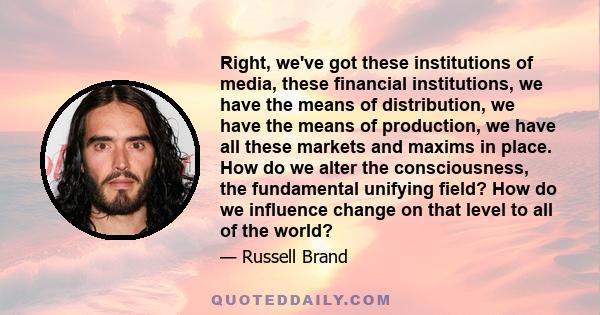 Right, we've got these institutions of media, these financial institutions, we have the means of distribution, we have the means of production, we have all these markets and maxims in place. How do we alter the