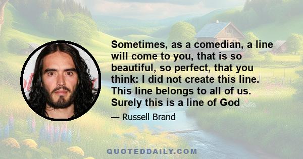 Sometimes, as a comedian, a line will come to you, that is so beautiful, so perfect, that you think: I did not create this line. This line belongs to all of us. Surely this is a line of God