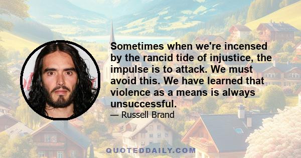 Sometimes when we're incensed by the rancid tide of injustice, the impulse is to attack. We must avoid this. We have learned that violence as a means is always unsuccessful.